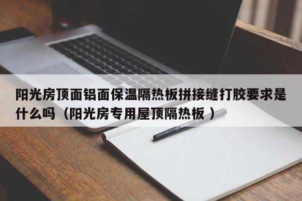 陽光房頂面鋁面保溫隔熱板拼接縫打膠要求是什么嗎（陽光房專用屋頂隔熱板 ）