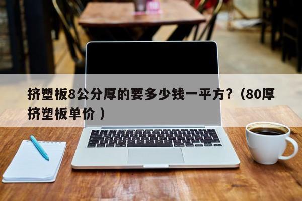 擠塑板8公分厚的要多少錢一平方?（80厚擠塑板單價 ）
